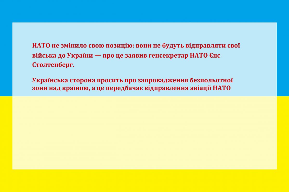 НАТО не змінило свою позицію: вони не будуть відправляти свої війська до України ㅡ про це заявив генсекретар НАТО Єнс Столтенберг. Українська сторона просить про запровадження безпольотної зони над країною, а це передбачає відправлення авіації НАТО НАТО не змінило свою позицію: вони не будуть відправляти свої війська до України ㅡ про це заявив генсекретар НАТО Єнс Столтенберг. Українська сторона просить про запровадження безпольотної зони над країною, а це передбачає відправлення авіації НАТО