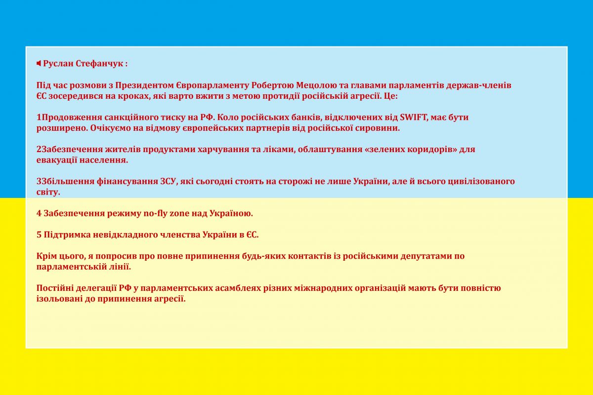 ? Руслан Стефанчук :  Під час розмови з Президентом Європарламенту Робертою Мецолою та главами парламентів держав-членів ЄС зосередився на кроках, які варто вжити з метою протидії російській агресії. Це: