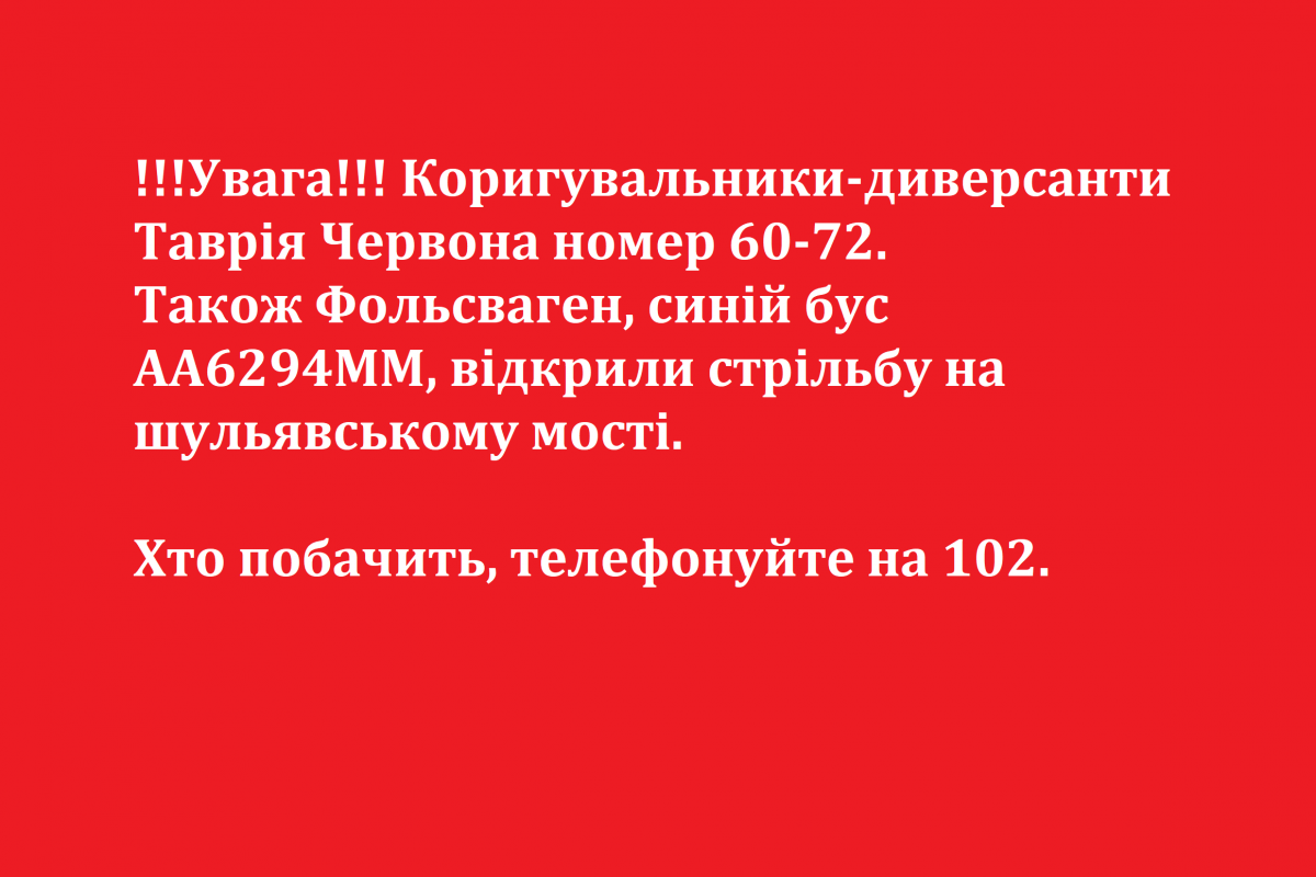 !!!Увага!!! Коригувальники-диверсанти Таврія Червона номер 60-72. Також Фольсваген, синій бус АА6294ММ, відкрили стрільбу на шульявському мості. Хто побачить, телефонуйте на 102. !!!Увага!!! Коригувальники-диверсанти Таврія Червона номер 60-72. Також Фольсваген, синій бус АА6294ММ, відкрили стрільбу на шульявському мості. Хто побачить, телефонуйте на 102.