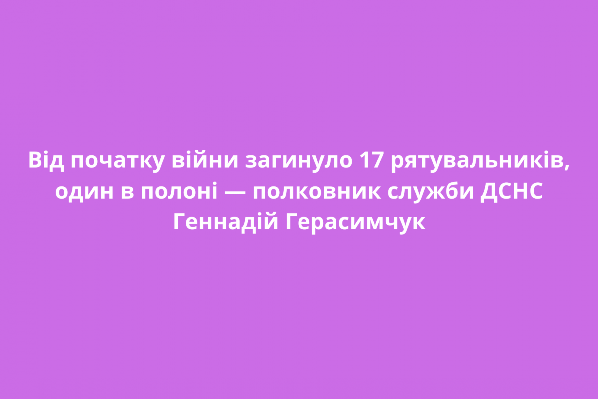 Від початку війни загинуло 17 рятувальників, один в полоні — полковник служби ДСНС Геннадій Герасимчук