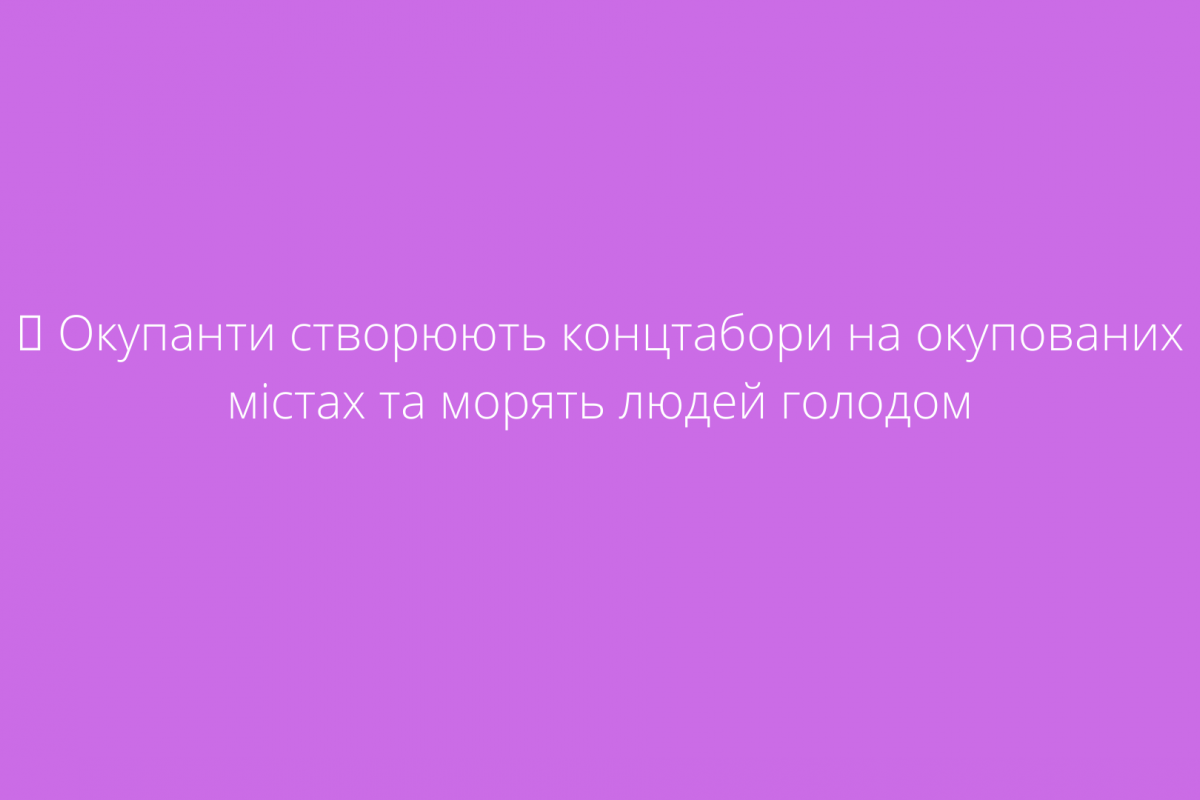 ? Окупанти створюють концтабори на окупованих містах та морять людей голодом