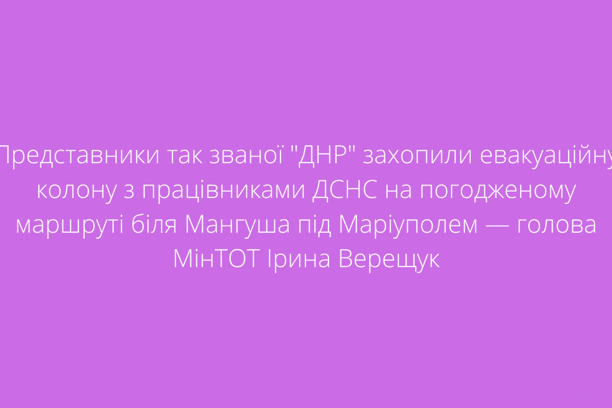 Представники так званої "ДНР" захопили евакуаційну колону з працівниками ДСНС на погодженому маршруті біля Мангуша під Маріуполем — голова МінТОТ Ірина Верещук Представники так званої "ДНР" захопили евакуаційну колону з працівниками ДСНС на погодженому маршруті біля Мангуша під Маріуполем — голова МінТОТ Ірина Верещук