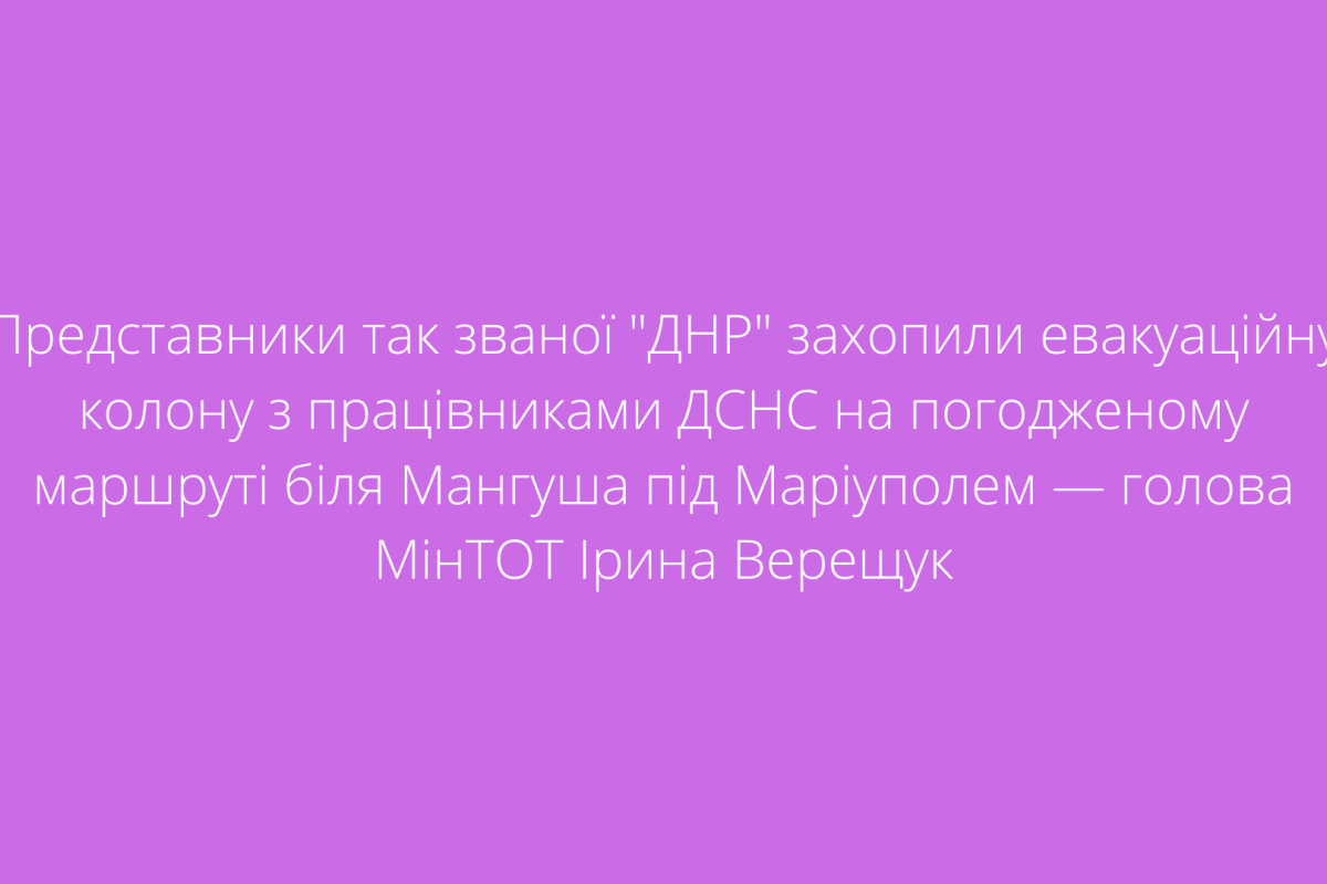 Представники так званої "ДНР" захопили евакуаційну колону з працівниками ДСНС на погодженому маршруті біля Мангуша під Маріуполем — голова МінТОТ Ірина Верещук