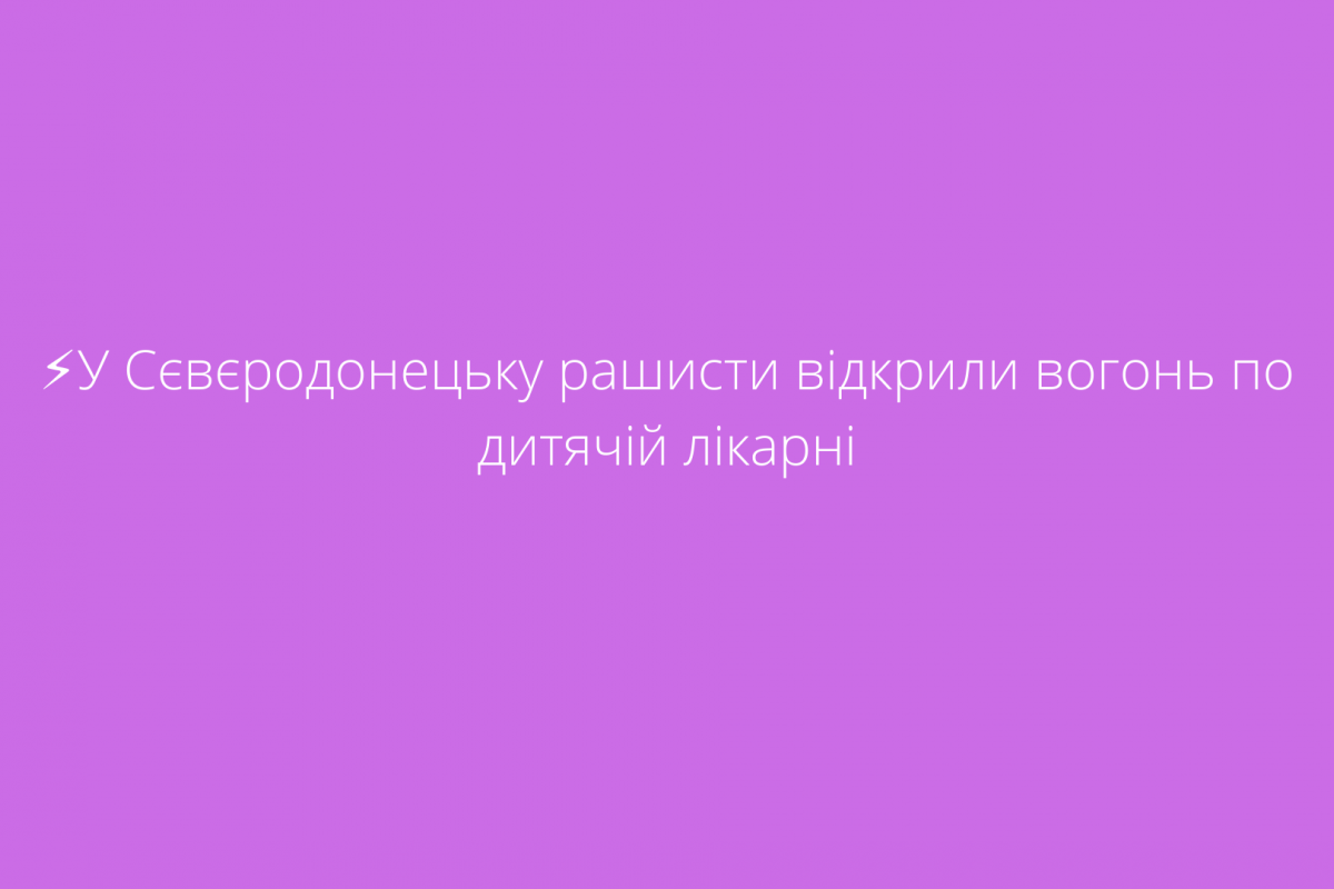 ⚡️У Сєвєродонецьку рашисти відкрили вогонь по дитячій лікарні