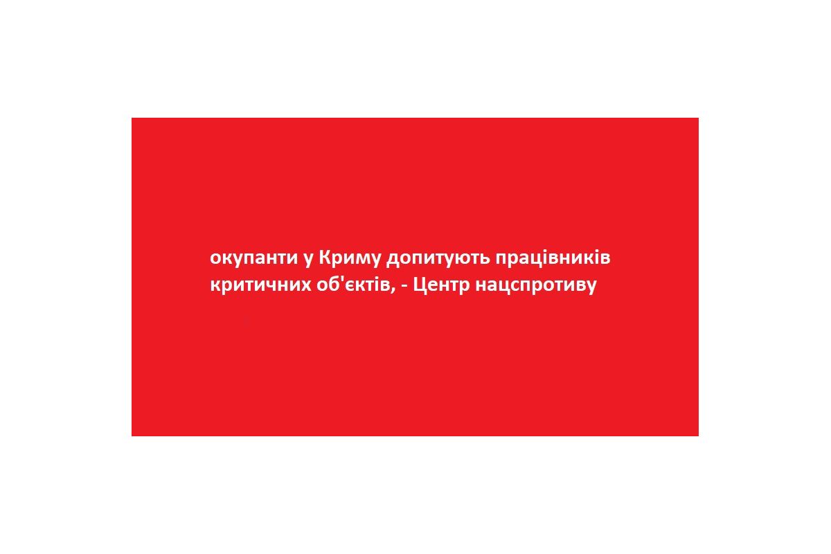 окупанти у Криму допитують працівників критичних об'єктів, - Центр нацспротиву окупанти у Криму допитують працівників критичних об'єктів, - Центр нацспротиву