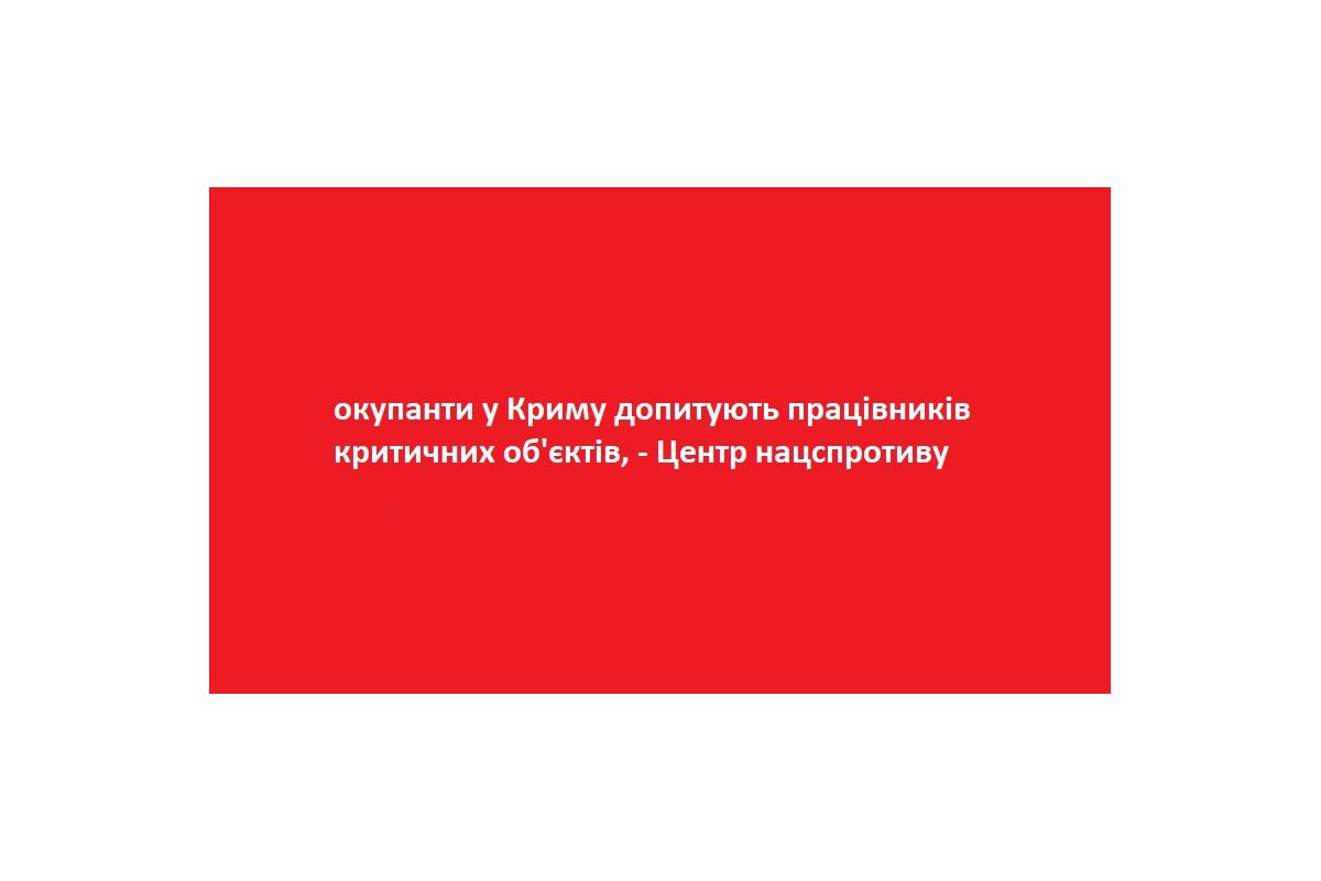 окупанти у Криму допитують працівників критичних об'єктів, - Центр нацспротиву