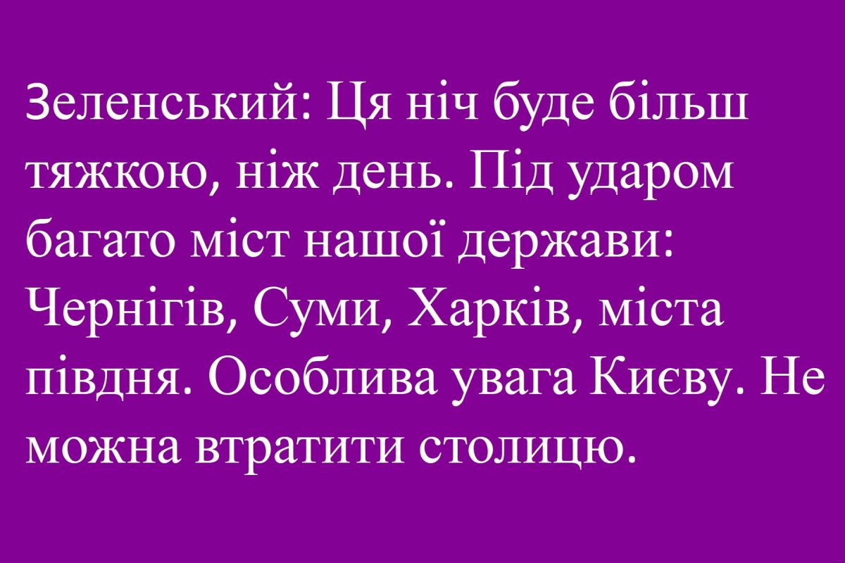 Зеленський: Ця ніч буде більш тяжкою, ніж день. Під ударом багато міст нашої держави: Чернігів, Суми, Харків, міста півдня. Особлива увага Києву. Не можна втратити столицю.