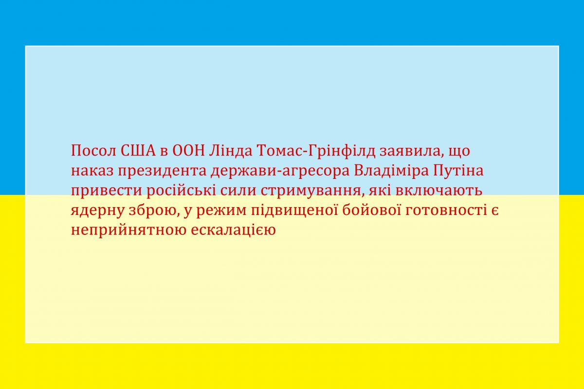 Посол США в ООН Лінда Томас-Грінфілд заявила, що наказ президента держави-агресора Владіміра Путіна привести російські сили стримування, які включають ядерну зброю, у режим підвищеної бойової готовності є неприйнятною ескалацією Посол США в ООН Лінда Томас-Грінфілд заявила, що наказ президента держави-агресора Владіміра Путіна привести російські сили стримування, які включають ядерну зброю, у режим підвищеної бойової готовності є неприйнятною ескалацією