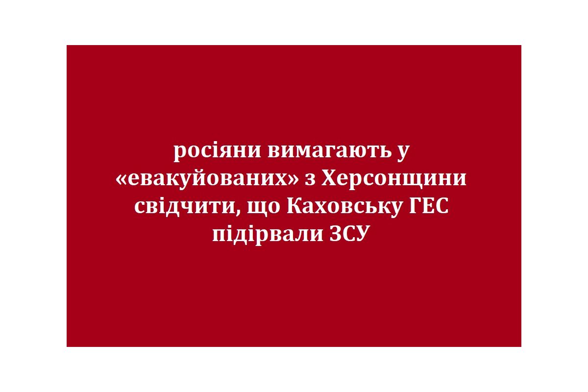 росіяни вимагають у «евакуйованих» з Херсонщини свідчити, що Каховську ГЕС підірвали ЗСУ