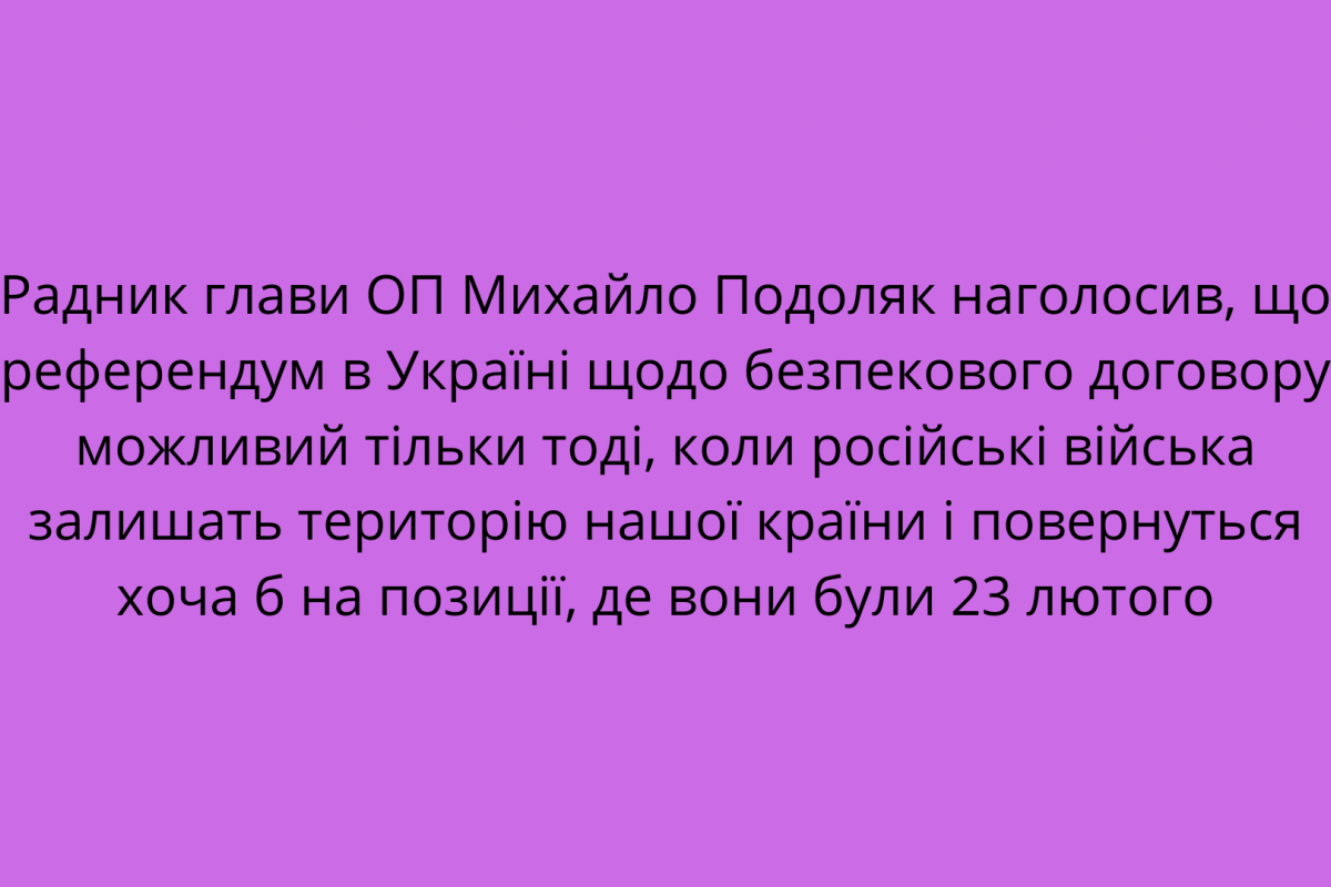 Радник глави ОП Михайло Подоляк наголосив, що референдум в Україні щодо безпекового договору можливий тільки тоді, коли російські війська залишать територію нашої країни і повернуться хоча б на позиції, де вони були 23 лютого