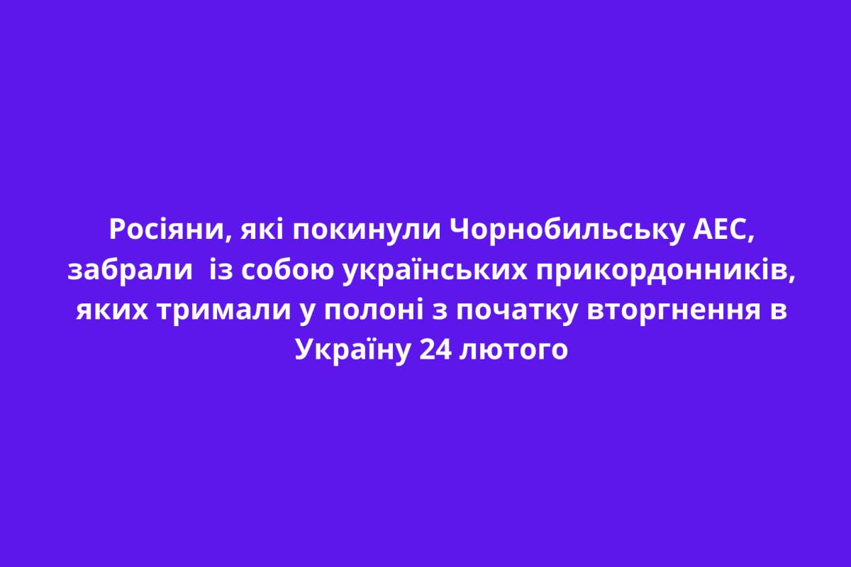 Росіяни, які покинули Чорнобильську АЕС, забрали із собою українських прикордонників, яких тримали у полоні з початку вторгнення в Україну 24 лютого